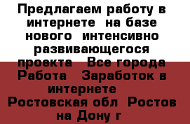 Предлагаем работу в интернете, на базе нового, интенсивно-развивающегося проекта - Все города Работа » Заработок в интернете   . Ростовская обл.,Ростов-на-Дону г.